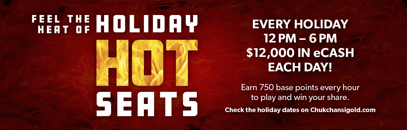 Feel the Heat of Holiday Hot Seats! Every holiday 12pm-6pm. $12,000 in eCASH each day! Earn 750 base points every hour to play and win your share. Check the holiday dates on Chukchansigold.com
