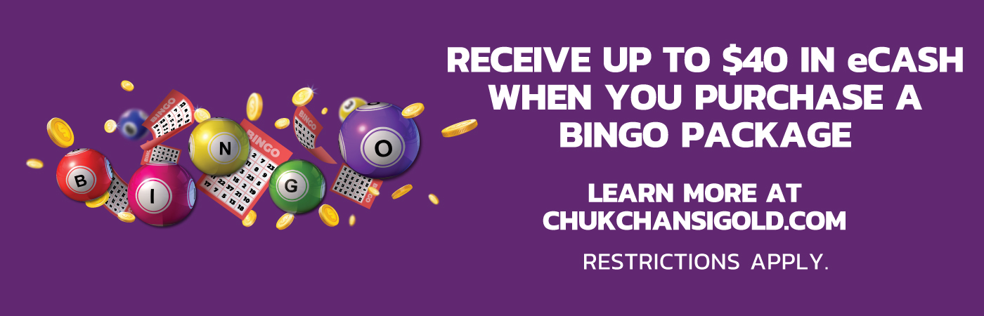 Receive up to $40 eCASH when you purchase a bingo package. Learn More at Chukchansigold.com. Restrictions apply